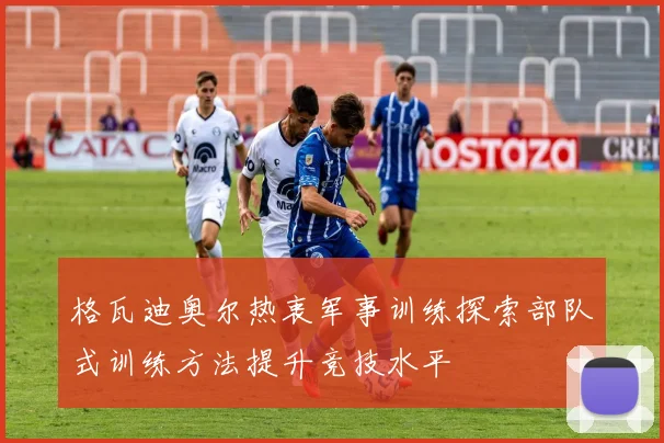 格瓦迪奥尔热衷军事训练探索部队式训练方法提升竞技水平