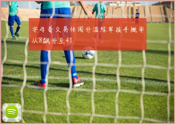 字母哥交易传闻升温绿军接手概率从8飙升至41