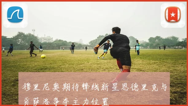 穆里尼奥期待锋线新星恩德里克与贡萨洛争夺主力位置