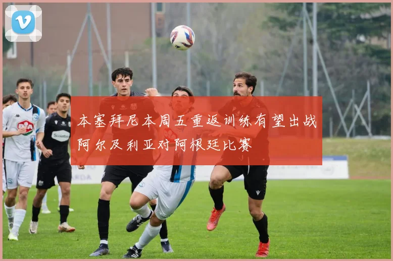 本塞拜尼本周五重返训练有望出战阿尔及利亚对阿根廷比赛