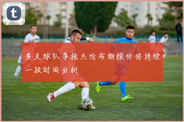 多支球队争抢杰伦布朗报价将持续一段时间分析