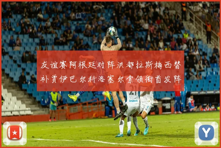 友谊赛阿根廷对阵洪都拉斯梅西替补贾伊巴尔科洛塞尔索领衔首发阵容
