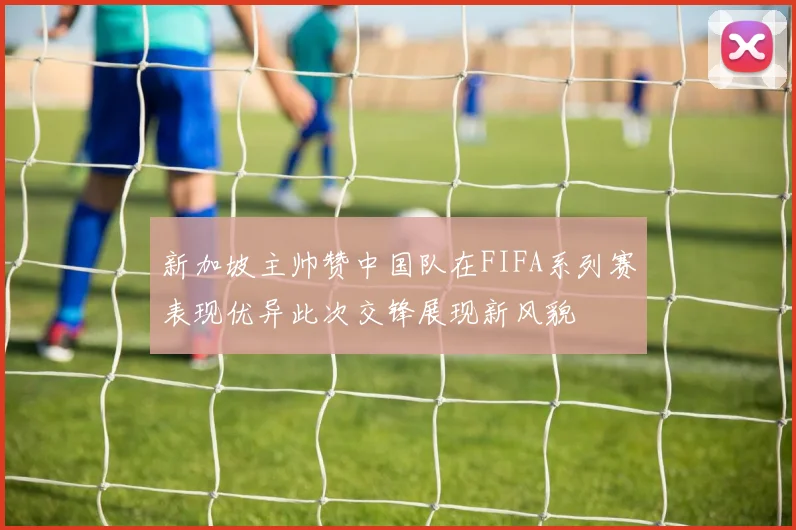 新加坡主帅赞中国队在FIFA系列赛表现优异此次交锋展现新风貌