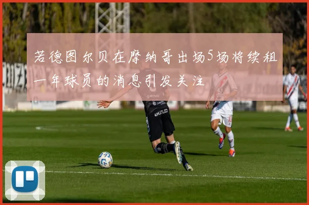 若德图尔贝在摩纳哥出场5场将续租一年球员的消息引发关注
