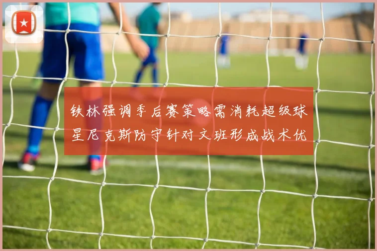铁林强调季后赛策略需消耗超级球星尼克斯防守针对文班形成战术优势