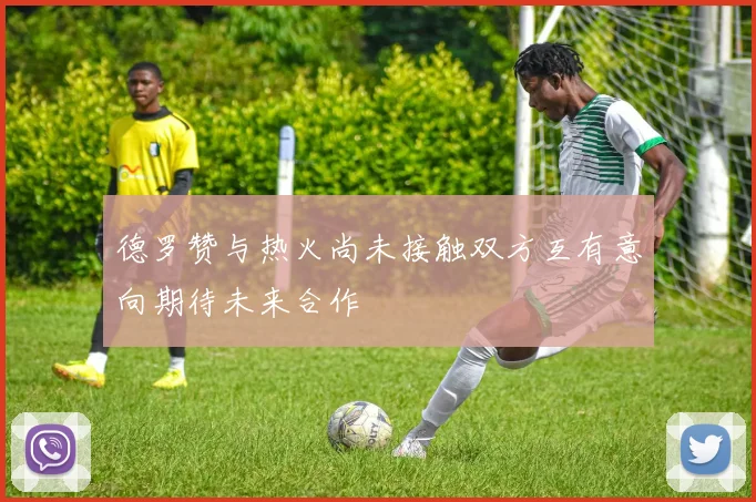 德罗赞与热火尚未接触双方互有意向期待未来合作