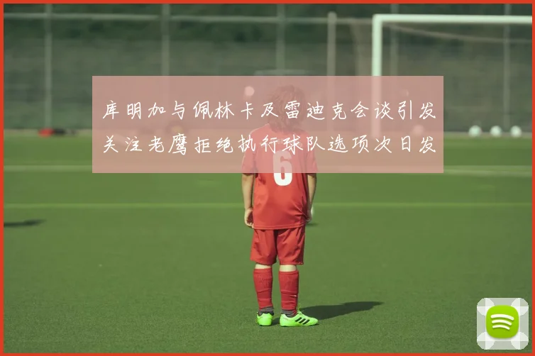 库明加与佩林卡及雷迪克会谈引发关注老鹰拒绝执行球队选项次日发生