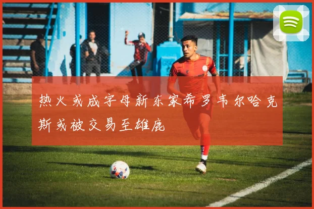 热火或成字母新东家希罗韦尔哈克斯或被交易至雄鹿